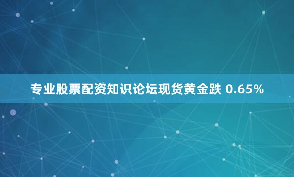 专业股票配资知识论坛现货黄金跌 0.65%