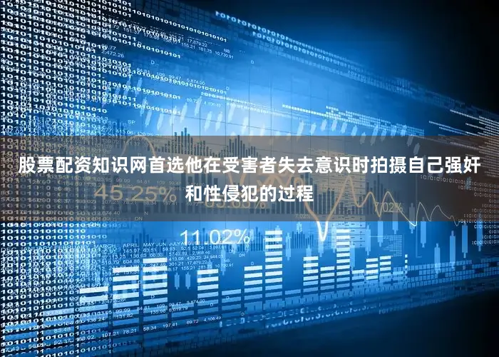 股票配资知识网首选他在受害者失去意识时拍摄自己强奸和性侵犯的过程