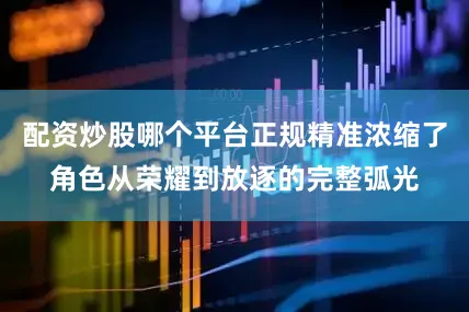 配资炒股哪个平台正规精准浓缩了角色从荣耀到放逐的完整弧光