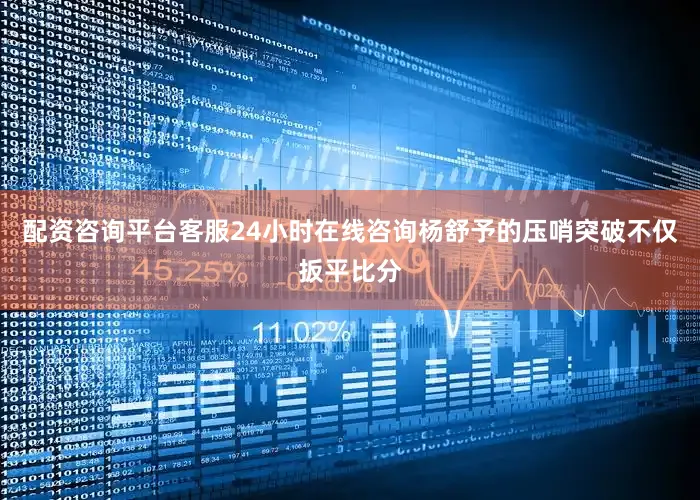 配资咨询平台客服24小时在线咨询杨舒予的压哨突破不仅扳平比分