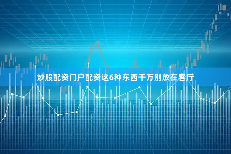 炒股配资门户配资这6种东西千万别放在客厅