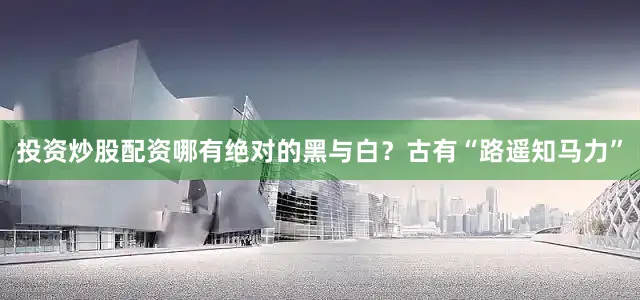 投资炒股配资哪有绝对的黑与白？古有“路遥知马力”