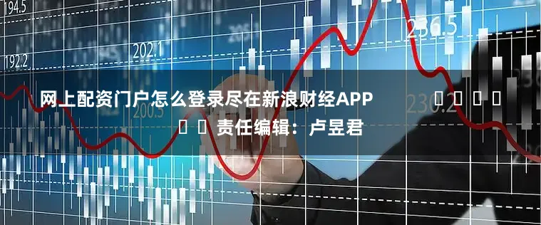 网上配资门户怎么登录尽在新浪财经APP            						责任编辑：卢昱君