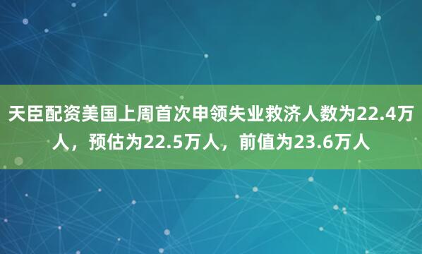天臣配资美国上周首次申领失业救济人数为22.4万人，预估为22.5万人，前值为23.6万人